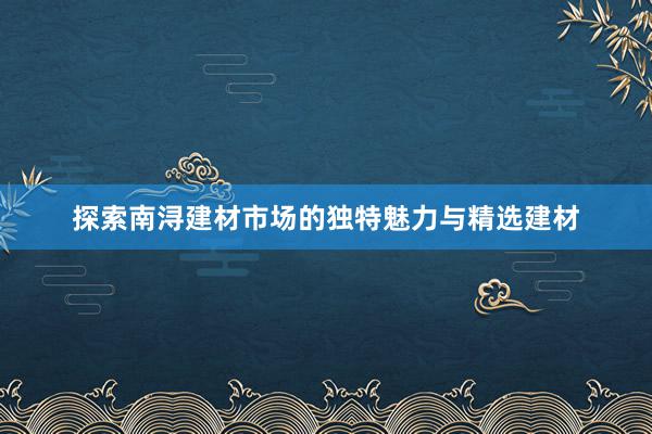 探索南浔建材市场的独特魅力与精选建材