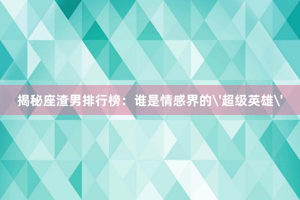 揭秘座渣男排行榜：谁是情感界的'超级英雄'